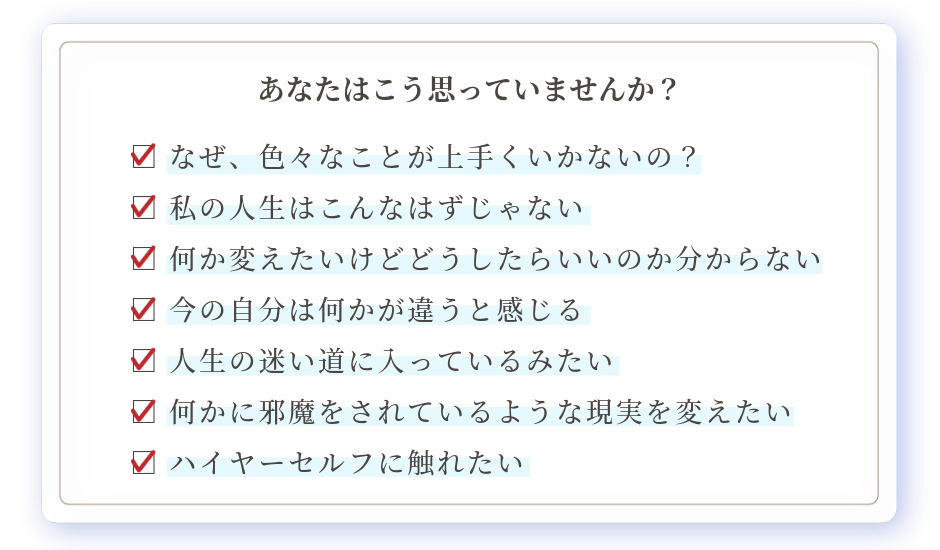 □ なぜ、色々なことが上手くいかないの？ □ 私の人生はこんなはずじゃない □ 何か変えたいけどどうしたらいいのか分からない □ 今の自分は何かが違うと感じる □ 人生の迷い道に入っているみたい □ 何かに邪魔をされているような現実を変えたい □ ハイヤーセルフに触れたい